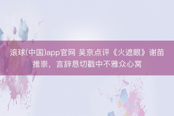 滚球(中国)app官网 吴京点评《火遮眼》谢苗推崇，言辞恳切戳中不雅众心窝
