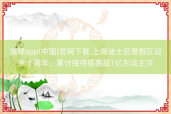 滚球app(中国)官网下载 上海迪士尼度假区迎来十周年，累计接待搭客超1亿东谈主次