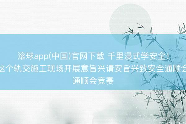 滚球app(中国)官网下载 千里浸式学安全！上海这个轨交施工现场开展意旨兴请安旨兴致安全通顺会竞赛