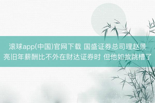 滚球app(中国)官网下载 国盛证券总司理赵景亮旧年薪酬比不外在财达证券时 但他如故跳槽了