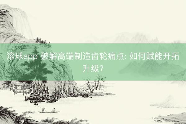 滚球app 破解高端制造齿轮痛点: 如何赋能开拓升级?