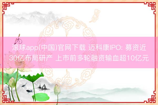 滚球app(中国)官网下载 迈科康IPO: 募资近30亿布局研产 上市前多轮融资输血超10亿元