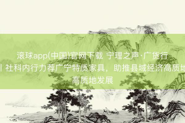 滚球app(中国)官网下载 宁理之声·广货行天下丨社科内行力荐广宁特质家具，助推县域经济高质地发展