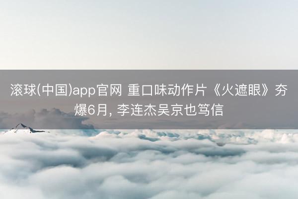 滚球(中国)app官网 重口味动作片《火遮眼》夯爆6月， 李连杰吴京也笃信