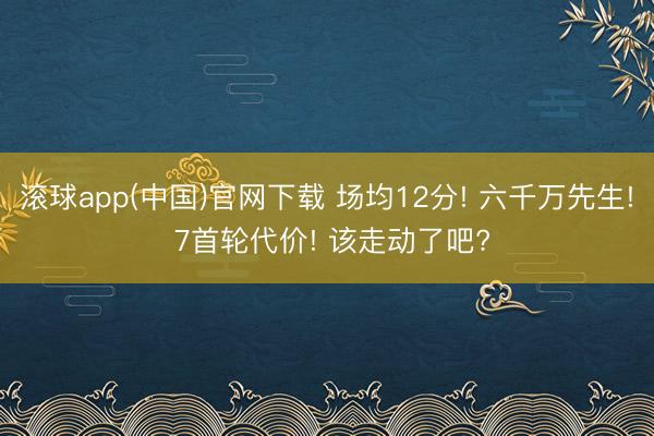 滚球app(中国)官网下载 场均12分! 六千万先生! 7首轮代价! 该走动了吧?