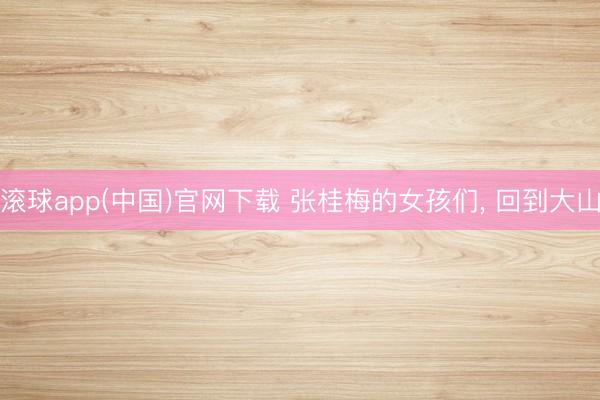 滚球app(中国)官网下载 张桂梅的女孩们， 回到大山