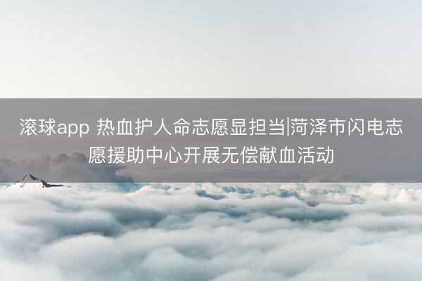 滚球app 热血护人命志愿显担当|菏泽市闪电志愿援助中心开展无偿献血活动