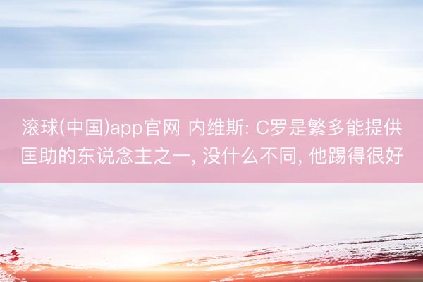 滚球(中国)app官网 内维斯: C罗是繁多能提供匡助的东说念主之一， 没什么不同， 他踢得很好